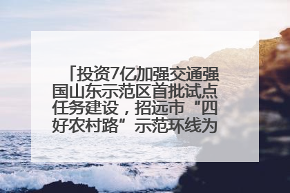 投资7亿加强交通强国山东示范区首批试点任务建设，招远市“四好农村路”示范环线为乡村振兴“开路”