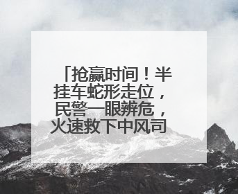 抢赢时间！半挂车蛇形走位，民警一眼辨危，火速救下中风司机！