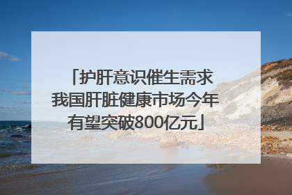 护肝意识催生需求 我国肝脏健康市场今年有望突破800亿元