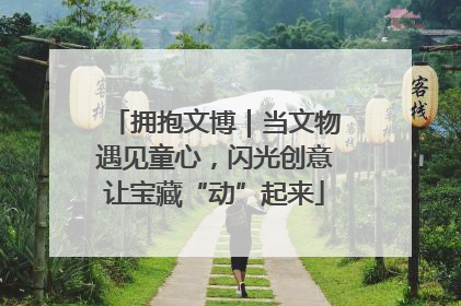 拥抱文博｜当文物遇见童心，闪光创意让宝藏“动”起来