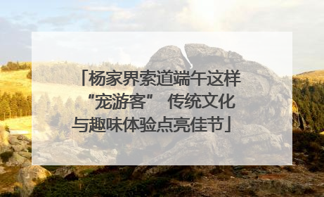 杨家界索道端午这样“宠游客” 传统文化与趣味体验点亮佳节