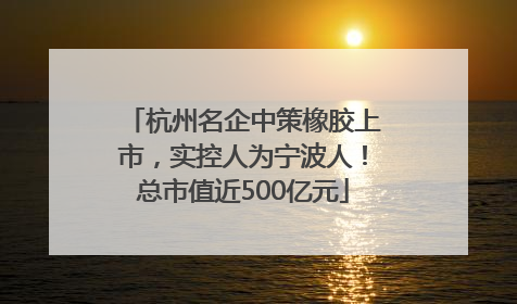 杭州名企中策橡胶上市，实控人为宁波人！总市值近500亿元