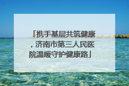 携手基层共筑健康，济南市第三人民医院温暖守护健康路