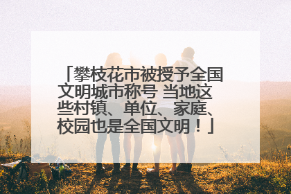 攀枝花市被授予全国文明城市称号 当地这些村镇、单位、家庭、校园也是全国文明！