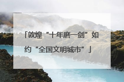 敦煌“十年磨一剑”如约“全国文明城市”