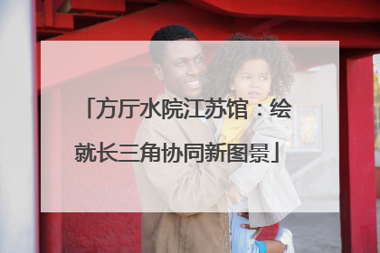 方厅水院江苏馆：绘就长三角协同新图景