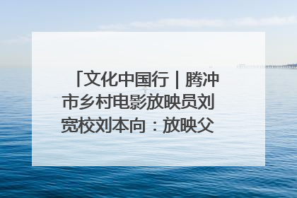 文化中国行｜腾冲市乡村电影放映员刘宽校刘本向：放映父子兵 接力光影梦