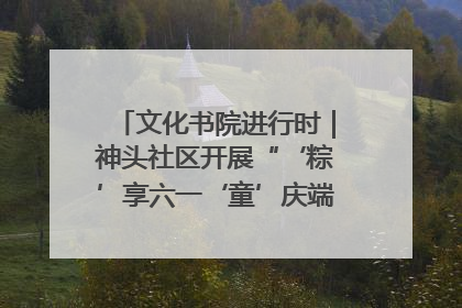文化书院进行时｜神头社区开展“‘粽’享六一‘童’庆端午”主题系列活动