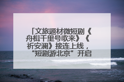 文旅题材微短剧《舟楫千里号歌来》《祈安澜》接连上线，“短剧游北京”开启大运河文化之旅
