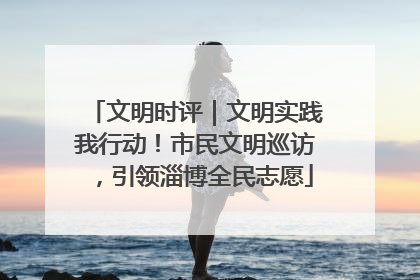 文明时评｜文明实践我行动！市民文明巡访，引领淄博全民志愿