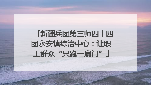 新疆兵团第三师四十四团永安镇综治中心：让职工群众“只跑一扇门”