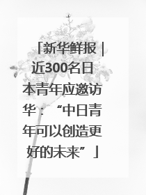 新华鲜报｜近300名日本青年应邀访华：“中日青年可以创造更好的未来”
