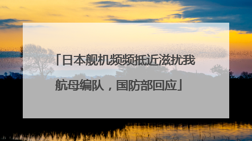 日本舰机频频抵近滋扰我航母编队，国防部回应