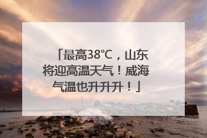 最高38℃，山东将迎高温天气！威海气温也升升升！
