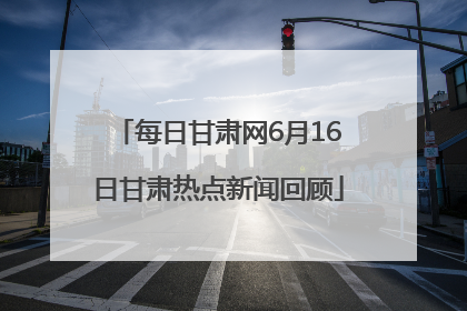 每日甘肃网6月16日甘肃热点新闻回顾