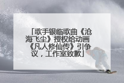歌手银临歌曲《沧海飞尘》授权给动画《凡人修仙传》引争议，工作室致歉