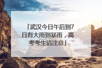 武汉今日午后到7日有大雨到暴雨，高考考生请注意