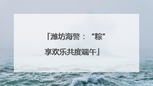 潍坊海警：“粽”享欢乐共度端午
