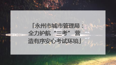 永州市城市管理局：全力护航“三考” 营造有序安心考试环境