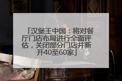 汉堡王中国：将对餐厅门店布局进行全面评估，关闭部分门店并新开40至60家