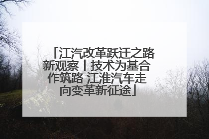 江汽改革跃迁之路新观察丨技术为基合作筑路 江淮汽车走向变革新征途