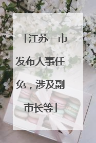 江苏一市发布人事任免，涉及副市长等