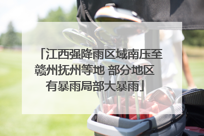 江西强降雨区域南压至赣州抚州等地 部分地区有暴雨局部大暴雨