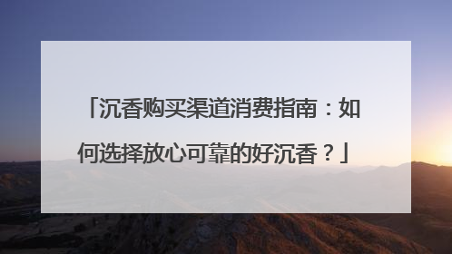 沉香购买渠道消费指南：如何选择放心可靠的好沉香？