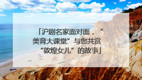 沪剧名家面对面，“美育大课堂”与您共赏“敦煌女儿”的故事