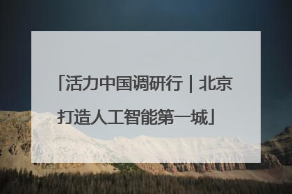 活力中国调研行｜北京打造人工智能第一城
