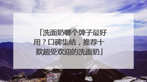 洗面奶哪个牌子最好用？口碑集结，推荐十款超受欢迎的洗面奶
