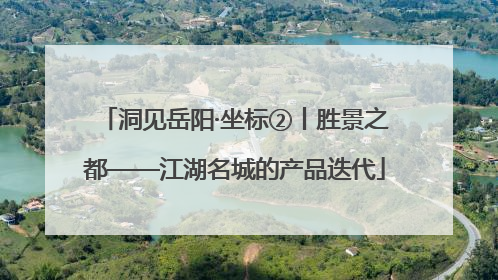 洞见岳阳·坐标②丨胜景之都——江湖名城的产品迭代