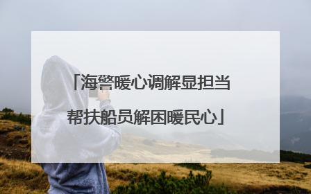海警暖心调解显担当 帮扶船员解困暖民心