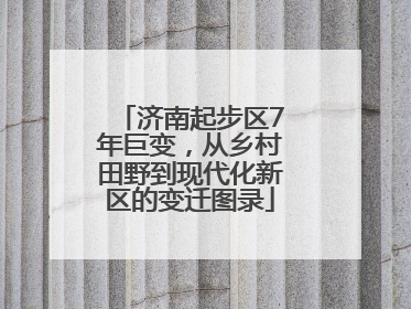 济南起步区7年巨变，从乡村田野到现代化新区的变迁图录