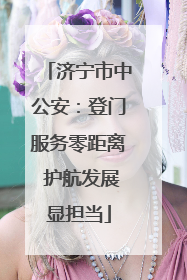 济宁市中公安：登门服务零距离 护航发展显担当