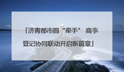济青都市圈“牵手” 商事登记协同联动开启新篇章