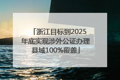 浙江目标到2025年底实现涉外公证办理县域100%覆盖
