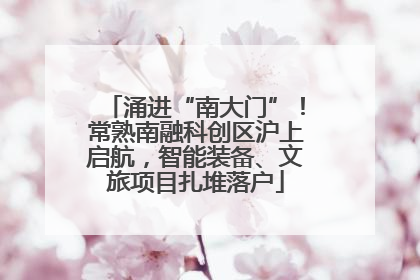 涌进“南大门”！常熟南融科创区沪上启航，智能装备、文旅项目扎堆落户