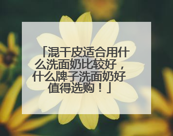 混干皮适合用什么洗面奶比较好，什么牌子洗面奶好值得选购！