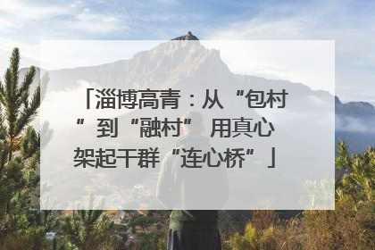 淄博高青：从“包村”到“融村” 用真心架起干群“连心桥”
