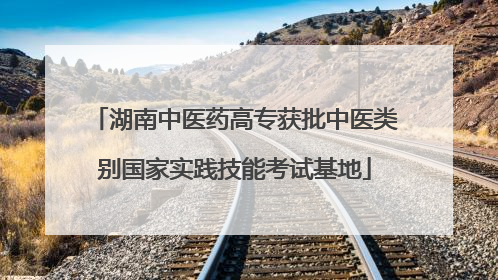 湖南中医药高专获批中医类别国家实践技能考试基地