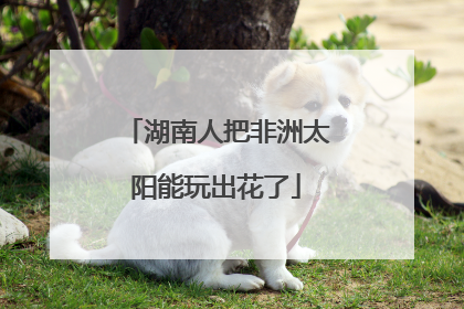 湖南人把非洲太阳能玩出花了