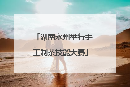湖南永州举行手工制茶技能大赛