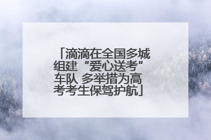滴滴在全国多城组建“爱心送考”车队 多举措为高考考生保驾护航