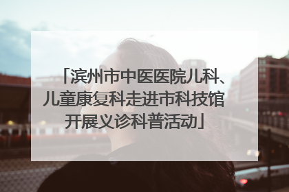 滨州市中医医院儿科、儿童康复科走进市科技馆开展义诊科普活动