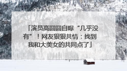 演员高圆圆自曝“几乎没有”！网友狠狠共情：找到我和大美女的共同点了