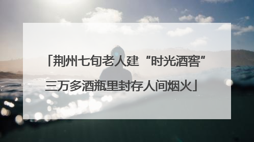 荆州七旬老人建“时光酒窖” 三万多酒瓶里封存人间烟火