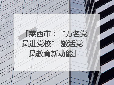 莱西市：“万名党员进党校” 激活党员教育新动能