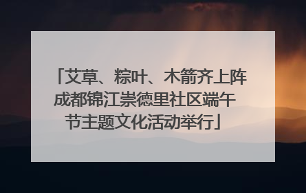 艾草、粽叶、木箭齐上阵 成都锦江崇德里社区端午节主题文化活动举行