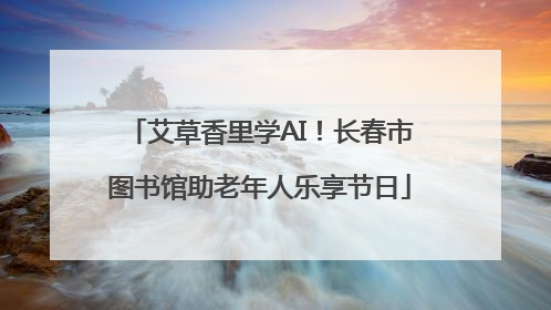 艾草香里学AI！长春市图书馆助老年人乐享节日